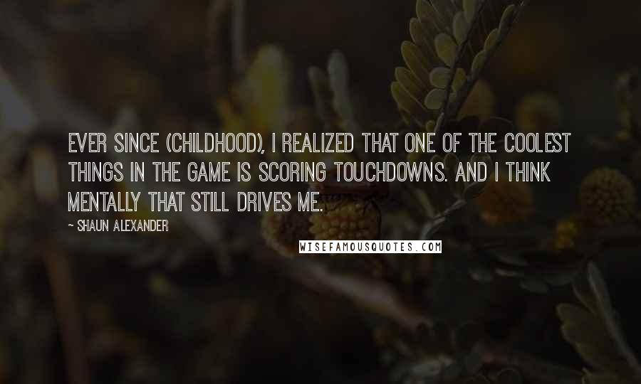 Shaun Alexander Quotes: Ever since (childhood), I realized that one of the coolest things in the game is scoring touchdowns. And I think mentally that still drives me.