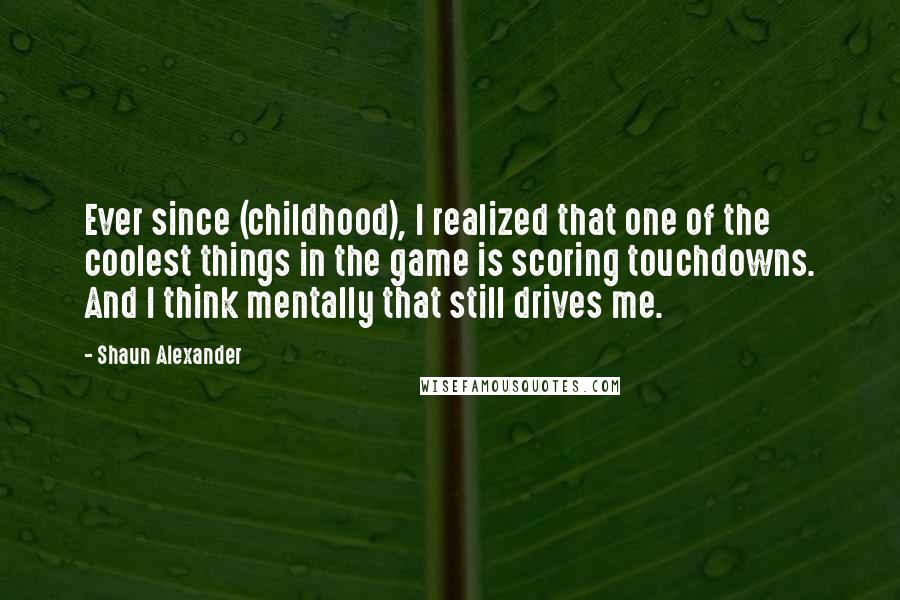 Shaun Alexander Quotes: Ever since (childhood), I realized that one of the coolest things in the game is scoring touchdowns. And I think mentally that still drives me.