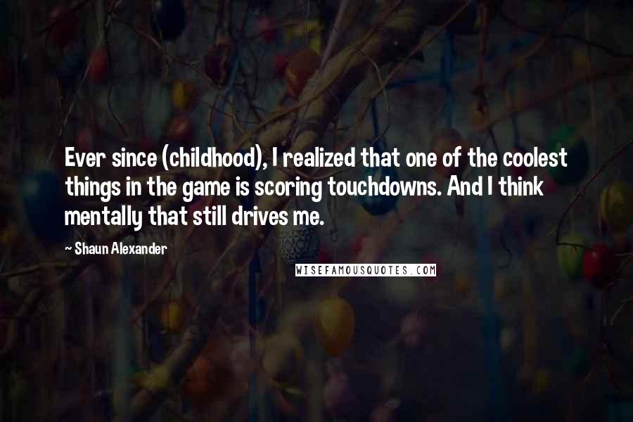Shaun Alexander Quotes: Ever since (childhood), I realized that one of the coolest things in the game is scoring touchdowns. And I think mentally that still drives me.