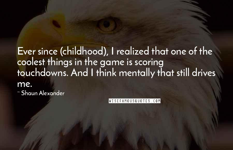 Shaun Alexander Quotes: Ever since (childhood), I realized that one of the coolest things in the game is scoring touchdowns. And I think mentally that still drives me.