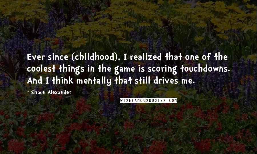 Shaun Alexander Quotes: Ever since (childhood), I realized that one of the coolest things in the game is scoring touchdowns. And I think mentally that still drives me.