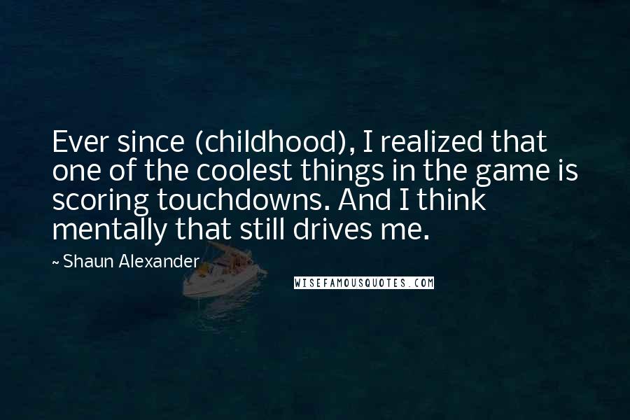 Shaun Alexander Quotes: Ever since (childhood), I realized that one of the coolest things in the game is scoring touchdowns. And I think mentally that still drives me.