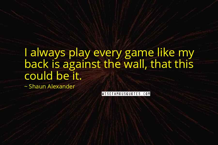 Shaun Alexander Quotes: I always play every game like my back is against the wall, that this could be it.