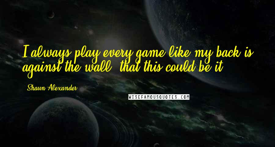 Shaun Alexander Quotes: I always play every game like my back is against the wall, that this could be it.