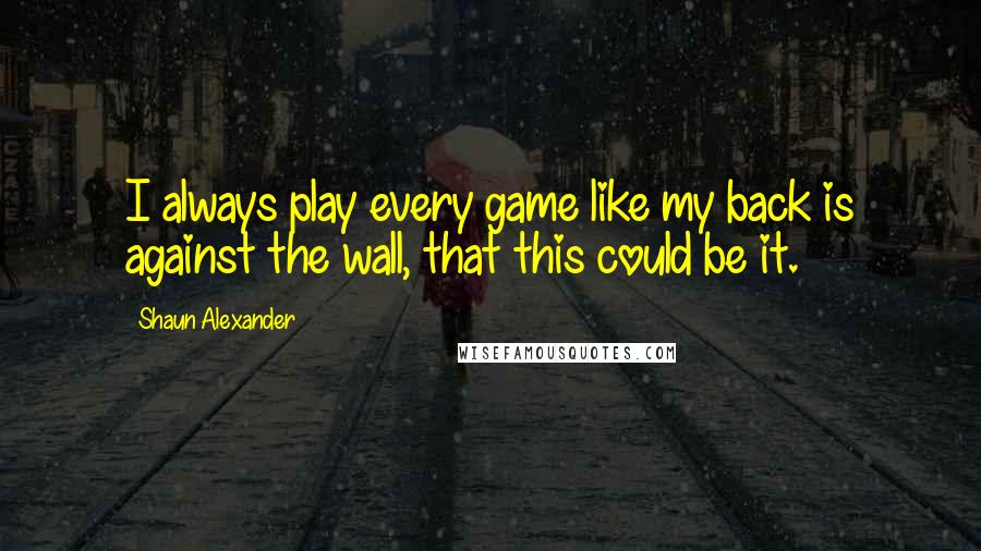 Shaun Alexander Quotes: I always play every game like my back is against the wall, that this could be it.