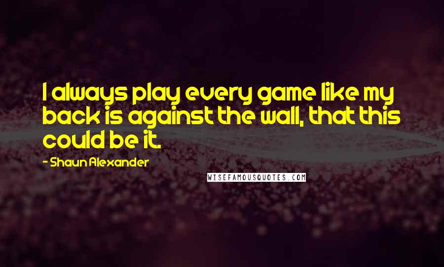 Shaun Alexander Quotes: I always play every game like my back is against the wall, that this could be it.