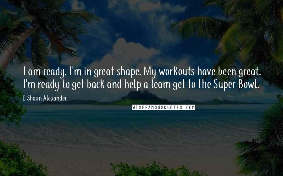 Shaun Alexander Quotes: I am ready. I'm in great shape. My workouts have been great. I'm ready to get back and help a team get to the Super Bowl.