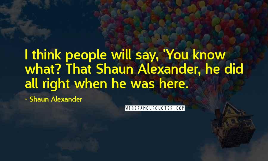 Shaun Alexander Quotes: I think people will say, 'You know what? That Shaun Alexander, he did all right when he was here.