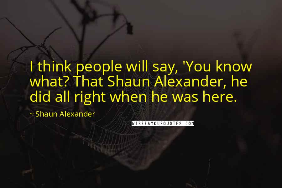 Shaun Alexander Quotes: I think people will say, 'You know what? That Shaun Alexander, he did all right when he was here.