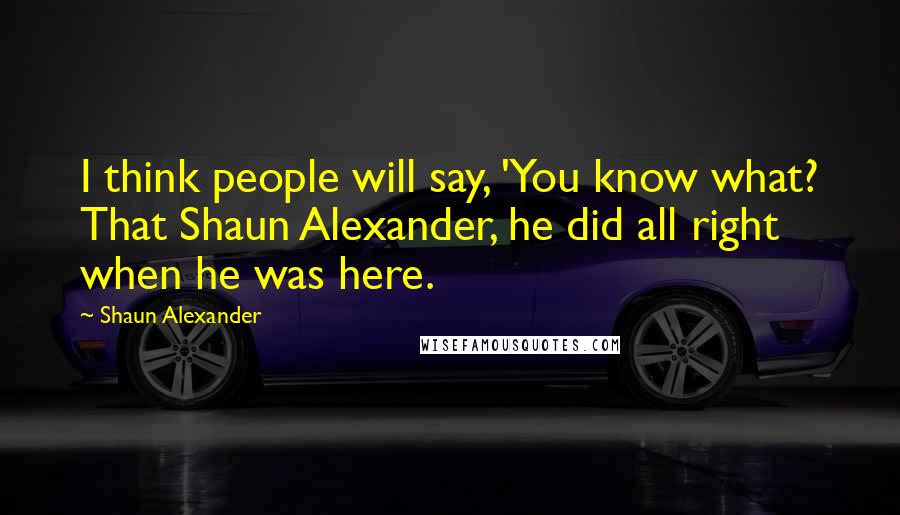 Shaun Alexander Quotes: I think people will say, 'You know what? That Shaun Alexander, he did all right when he was here.