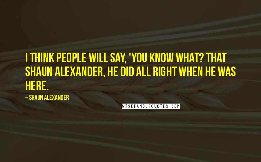 Shaun Alexander Quotes: I think people will say, 'You know what? That Shaun Alexander, he did all right when he was here.