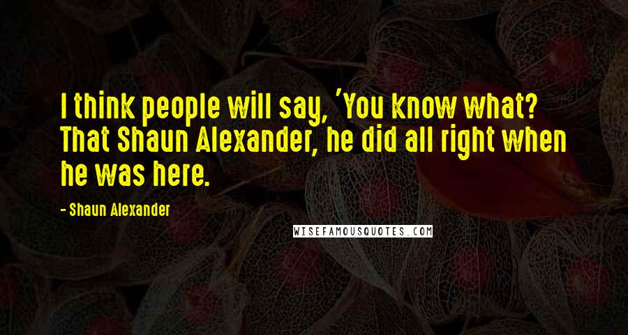 Shaun Alexander Quotes: I think people will say, 'You know what? That Shaun Alexander, he did all right when he was here.