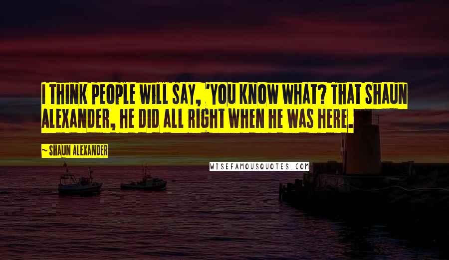 Shaun Alexander Quotes: I think people will say, 'You know what? That Shaun Alexander, he did all right when he was here.