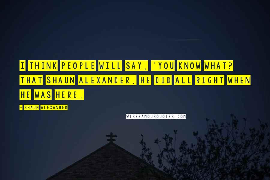 Shaun Alexander Quotes: I think people will say, 'You know what? That Shaun Alexander, he did all right when he was here.