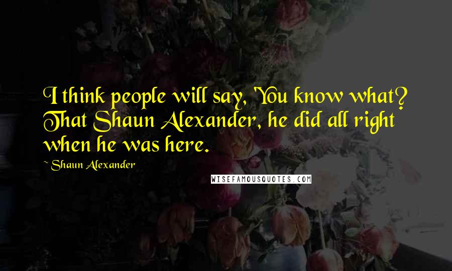 Shaun Alexander Quotes: I think people will say, 'You know what? That Shaun Alexander, he did all right when he was here.