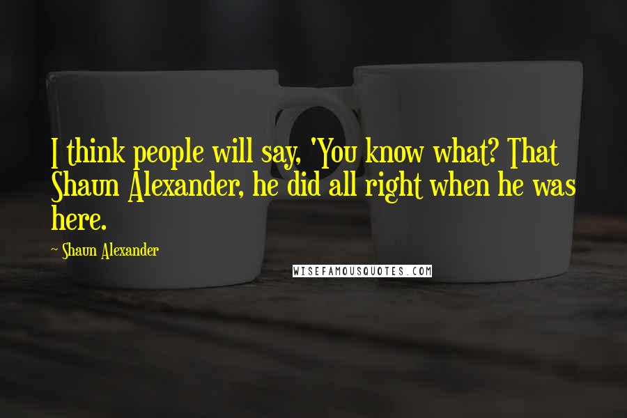 Shaun Alexander Quotes: I think people will say, 'You know what? That Shaun Alexander, he did all right when he was here.