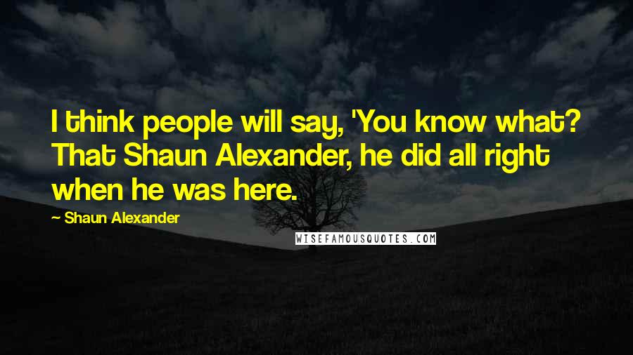 Shaun Alexander Quotes: I think people will say, 'You know what? That Shaun Alexander, he did all right when he was here.