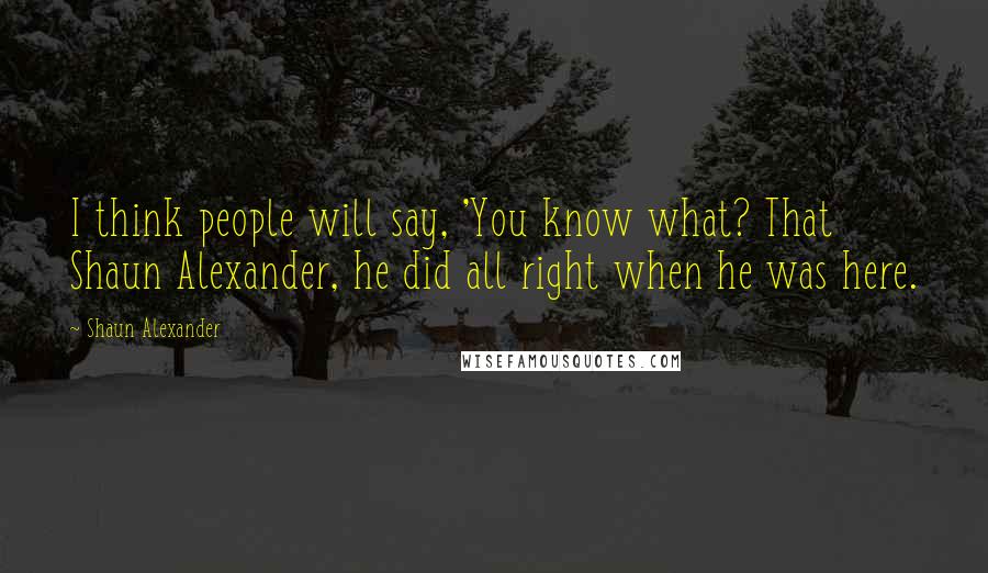 Shaun Alexander Quotes: I think people will say, 'You know what? That Shaun Alexander, he did all right when he was here.