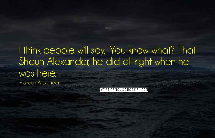 Shaun Alexander Quotes: I think people will say, 'You know what? That Shaun Alexander, he did all right when he was here.