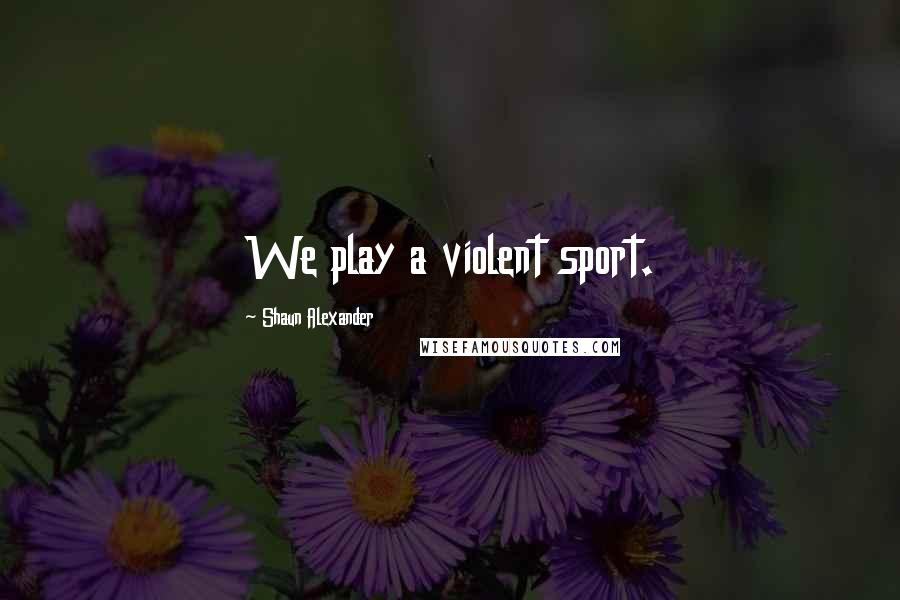 Shaun Alexander Quotes: We play a violent sport.