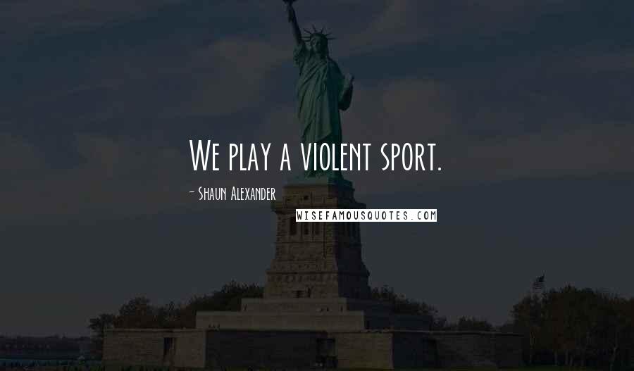 Shaun Alexander Quotes: We play a violent sport.