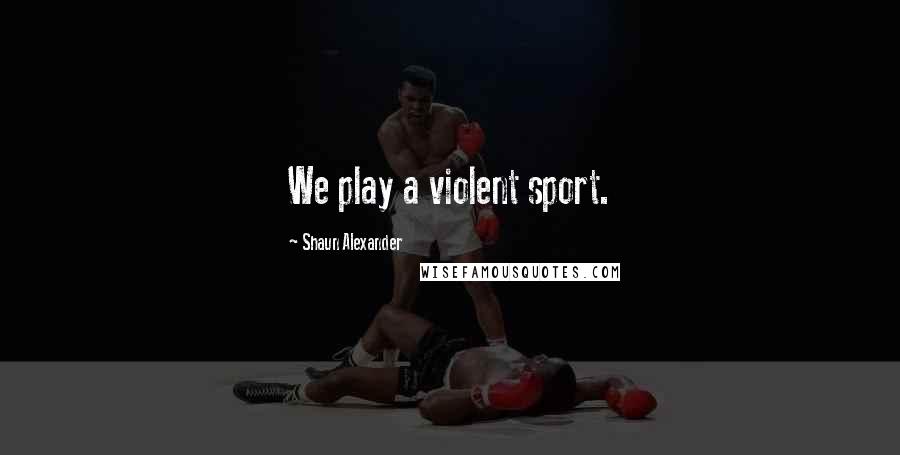Shaun Alexander Quotes: We play a violent sport.