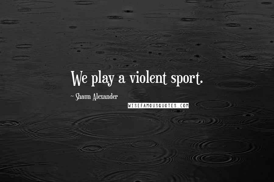 Shaun Alexander Quotes: We play a violent sport.