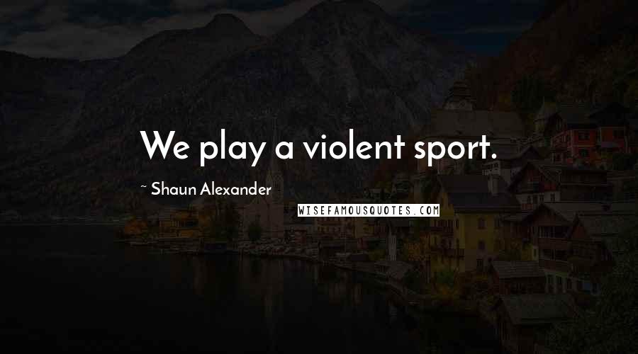 Shaun Alexander Quotes: We play a violent sport.