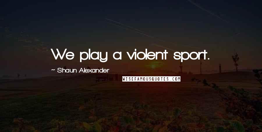 Shaun Alexander Quotes: We play a violent sport.
