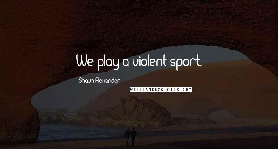 Shaun Alexander Quotes: We play a violent sport.