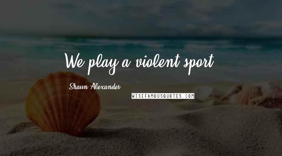 Shaun Alexander Quotes: We play a violent sport.