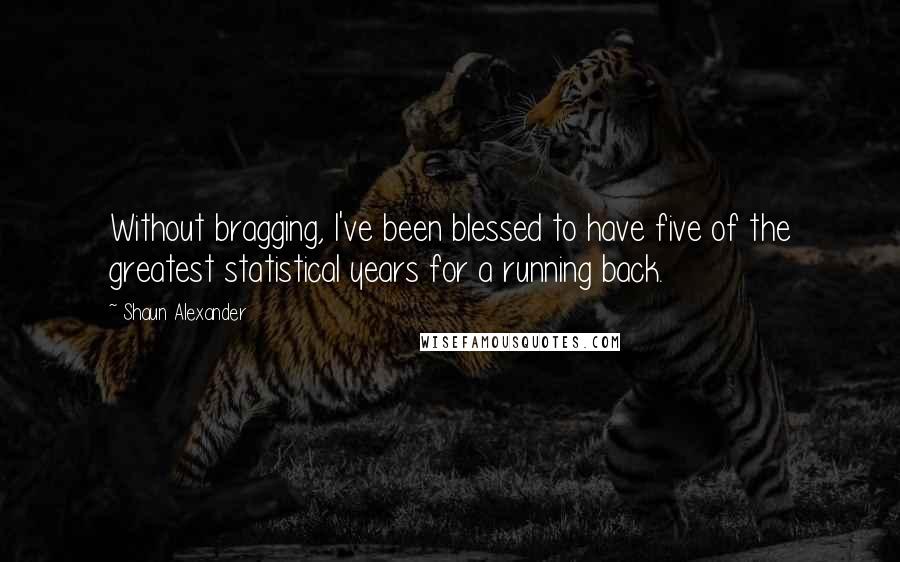 Shaun Alexander Quotes: Without bragging, I've been blessed to have five of the greatest statistical years for a running back.