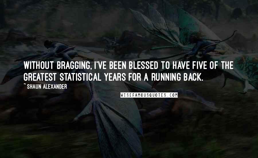 Shaun Alexander Quotes: Without bragging, I've been blessed to have five of the greatest statistical years for a running back.