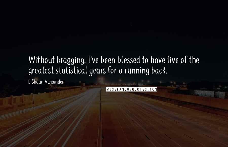 Shaun Alexander Quotes: Without bragging, I've been blessed to have five of the greatest statistical years for a running back.