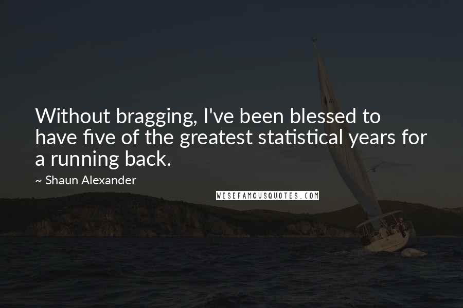 Shaun Alexander Quotes: Without bragging, I've been blessed to have five of the greatest statistical years for a running back.