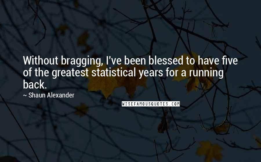 Shaun Alexander Quotes: Without bragging, I've been blessed to have five of the greatest statistical years for a running back.