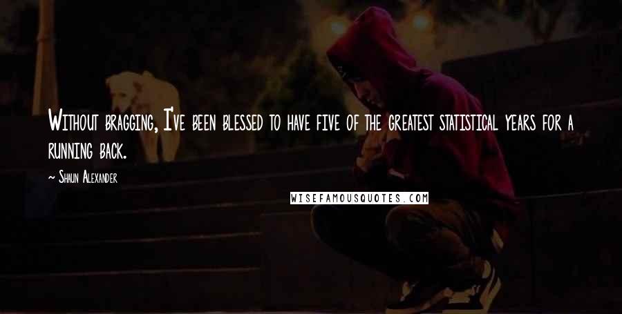 Shaun Alexander Quotes: Without bragging, I've been blessed to have five of the greatest statistical years for a running back.