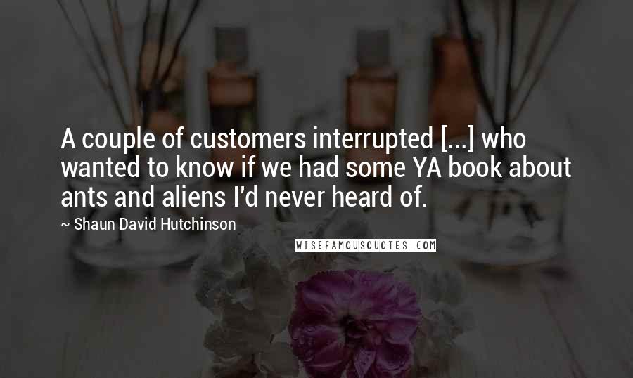 Shaun David Hutchinson Quotes: A couple of customers interrupted [...] who wanted to know if we had some YA book about ants and aliens I'd never heard of.