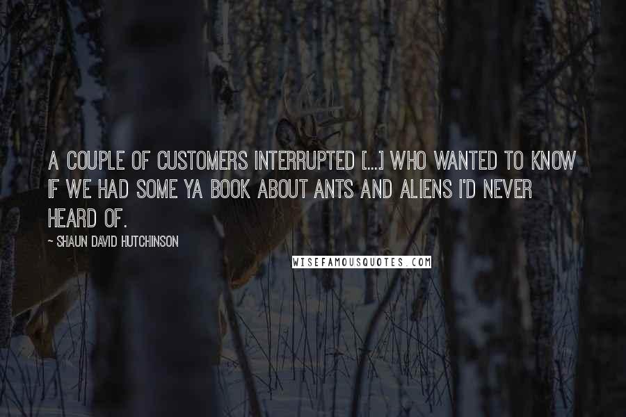 Shaun David Hutchinson Quotes: A couple of customers interrupted [...] who wanted to know if we had some YA book about ants and aliens I'd never heard of.