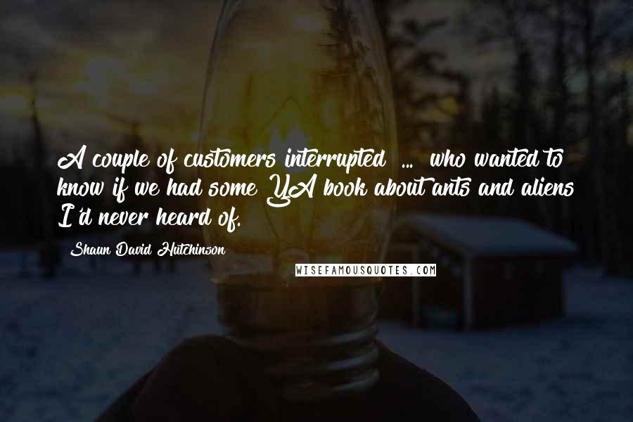 Shaun David Hutchinson Quotes: A couple of customers interrupted [...] who wanted to know if we had some YA book about ants and aliens I'd never heard of.