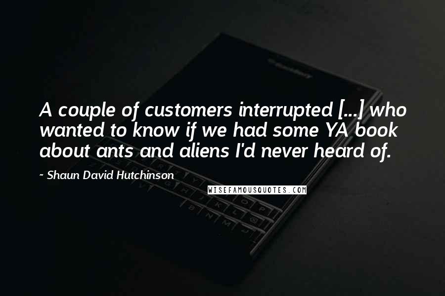 Shaun David Hutchinson Quotes: A couple of customers interrupted [...] who wanted to know if we had some YA book about ants and aliens I'd never heard of.