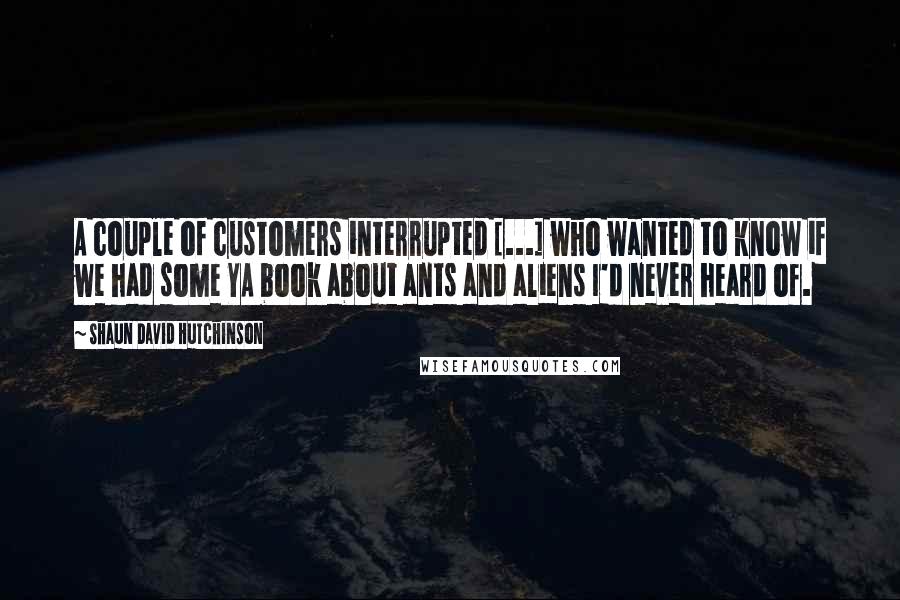 Shaun David Hutchinson Quotes: A couple of customers interrupted [...] who wanted to know if we had some YA book about ants and aliens I'd never heard of.