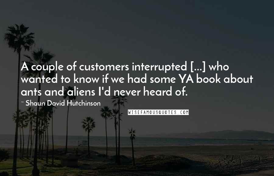 Shaun David Hutchinson Quotes: A couple of customers interrupted [...] who wanted to know if we had some YA book about ants and aliens I'd never heard of.