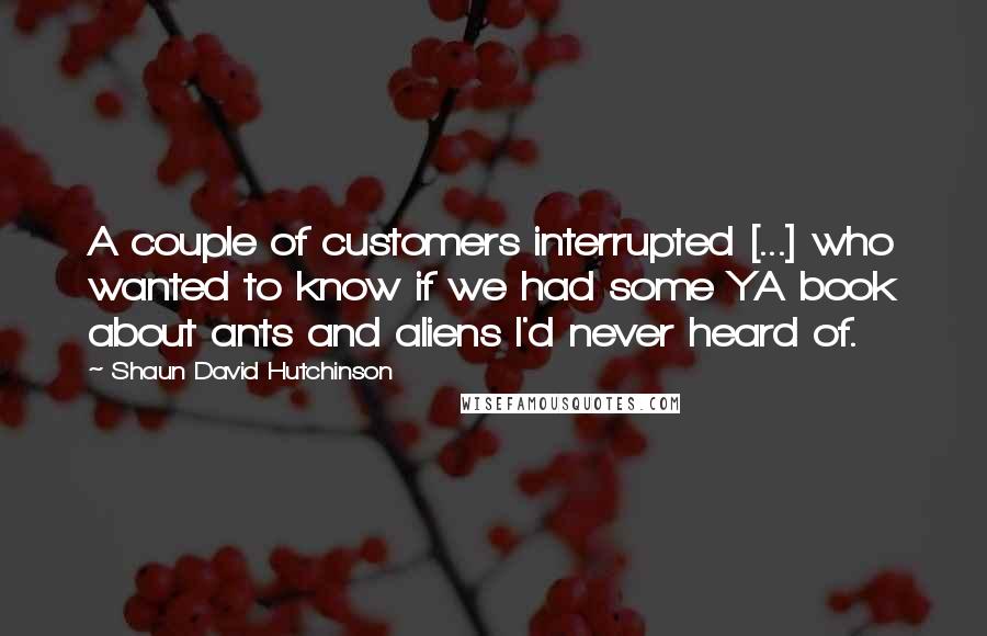 Shaun David Hutchinson Quotes: A couple of customers interrupted [...] who wanted to know if we had some YA book about ants and aliens I'd never heard of.