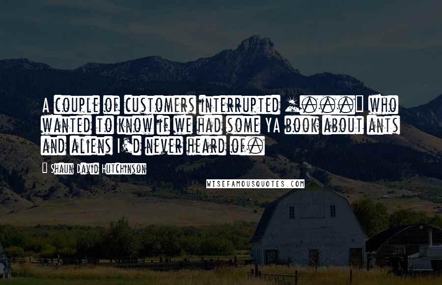 Shaun David Hutchinson Quotes: A couple of customers interrupted [...] who wanted to know if we had some YA book about ants and aliens I'd never heard of.