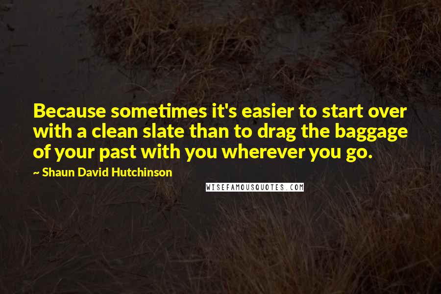 Shaun David Hutchinson Quotes: Because sometimes it's easier to start over with a clean slate than to drag the baggage of your past with you wherever you go.