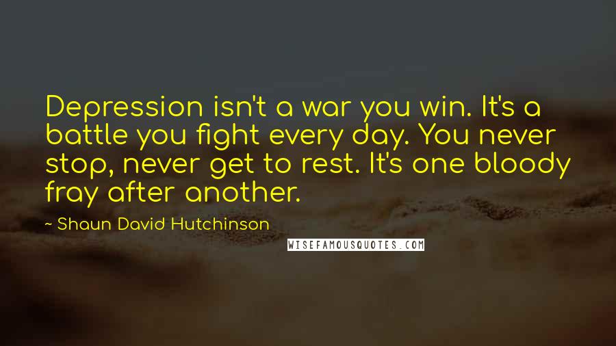 Shaun David Hutchinson Quotes: Depression isn't a war you win. It's a battle you fight every day. You never stop, never get to rest. It's one bloody fray after another.