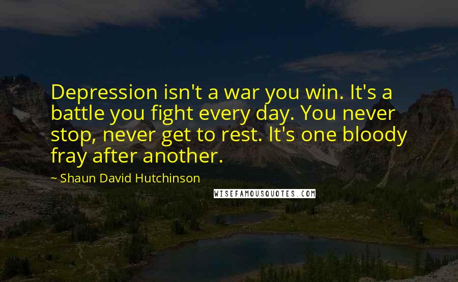 Shaun David Hutchinson Quotes: Depression isn't a war you win. It's a battle you fight every day. You never stop, never get to rest. It's one bloody fray after another.