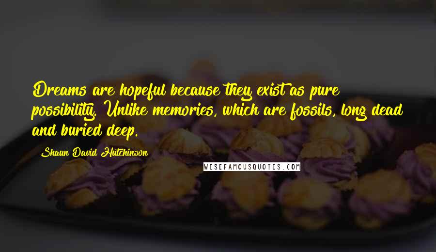 Shaun David Hutchinson Quotes: Dreams are hopeful because they exist as pure possibility. Unlike memories, which are fossils, long dead and buried deep.