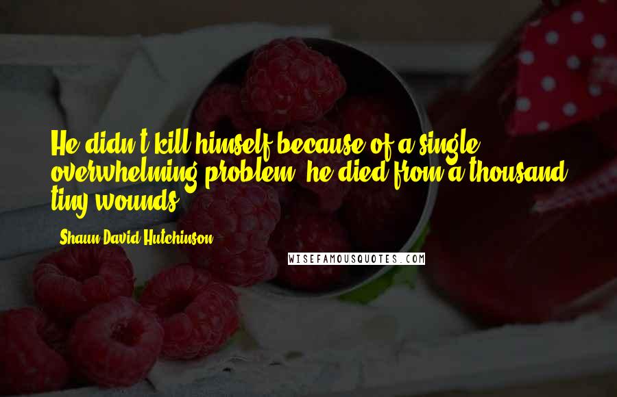 Shaun David Hutchinson Quotes: He didn't kill himself because of a single overwhelming problem; he died from a thousand tiny wounds.